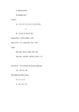 A: número primo

       B: múltiplo de 5

Temos:

       A = { 2, 3, 5, 7, 11, 13, 17, 19, 23, 29}

                      e

       B = {5, 10, 15, 20, 25, 30}

Donde P(A) = 10/30 e P(B) = 6/30.

Mas A º B = { 5 }, então P(A º B) = 1/30.

Logo

       P(A» B) = P(A) + P(B) - P(A º B)

       P(A» B) = (10/30) + (6/30) - (1/30) = 1/2.




b) Como F = 30, o número de arestas é dado por

       2A = 4F Ì A = 60

Da relação de Euler, temos:

       V + F = A +2

       V = 62 - 30 = 32.
 