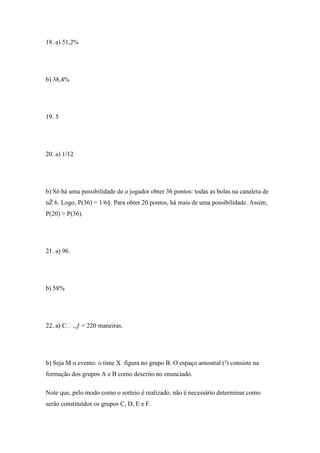 18. a) 51,2%




b) 38,4%




19. 5




20. a) 1/12




b) Só há uma possibilidade de o jogador obter 36 pontos: todas as bolas na canaleta de
nŽ 6. Logo, P(36) = 1/6§. Para obter 20 pontos, há mais de uma possibilidade. Assim,
P(20) > P(36).




21. a) 96.




b) 58%




22. a) C‚,ƒ = 220 maneiras.




b) Seja M o evento: o time X figura no grupo B. O espaço amostral (²) consiste na
formação dos grupos A e B como descrito no enunciado.

Note que, pelo modo como o sorteio é realizado, não é necessário determinar como
serão constituídos os grupos C, D, E e F.
 