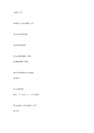 ³ n(E) = 12




b) P(A) = 1/4 e P(B) = 1/3




38. a) 2/4.782.969




b) 55/4.782.969




39. a) 200/1000 = 20%.

b) 900/1000 = 90%.




40. a) 20 alunos e 8 alunos

b) 60 %




41. a) 40/243

b) C…,³ = 1 e C…,• = 5; 11/243




42. a) p(3) = 2/15; p(4) = 1/15

b) 7/15
 