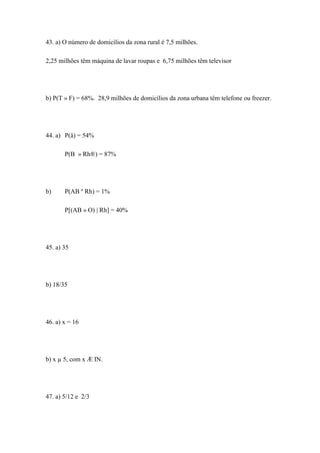 43. a) O número de domicílios da zona rural é 7,5 milhões.

2,25 milhões têm máquina de lavar roupas e 6,75 milhões têm televisor




b) P(T » F) = 68%. 28,9 milhões de domicílios da zona urbana têm telefone ou freezer.




44. a) P(å) = 54%

       P(B » Rh®) = 87%




b)     P(AB º Rh) = 1%

       P[(AB » O) | Rh] = 40%




45. a) 35




b) 18/35




46. a) x = 16




b) x µ 5, com x Æ IN.




47. a) 5/12 e 2/3
 