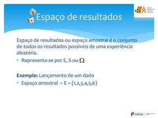 Espaço de resultados ou espaço amostral é o conjunto
de todos os resultados possiveis de uma experiência
aleatória.
• Representa-se por E, S ou
Exemplo: Lançamento de um dado
• Espaço amostral = E = (1,2,3,4,5,6)
Espaço de resultados
 