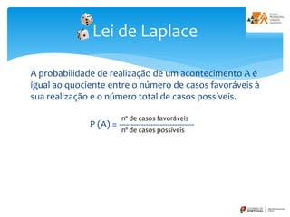 A probabilidade de realização de um acontecimento A é
igual ao quociente entre o número de casos favoráveis à
sua realização e o número total de casos possíveis.
P (A) = -------------------------------
Lei de Laplace
nº de casos favoráveis
nº de casos possíveis
 