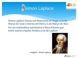 Simon Laplace nasceu em Beaumont-en-Auge, a 23 de
Março de 1749 e morreu em Paris a 5 de Março de 1827.
Foi um matemático astrónomo e fisico frânces que
entre outras criações fundou a Lei de Laplace
Simon Laplace
Imagem 1 -Simon Laplace
 