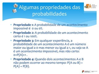 • Propriedade 1: A probabilidade de um acontecimento
impossível é 0 ou 0%.
• Propriedade 2: A probabilidade de um acontecimento
certo é 1 ou 100%.
• Propriedade 3: Em qualquer experiência, a
probabilidade de um acontecimento A é um número
maior ou igual a 0 mas menor ou igual a 1, ou seja se A
é um acontecimento impossivel, mas não certo:
0<P(A)<1 .
• Propriedade 4: Quando dois acontecimentos A e B
não podem ocorrer ao mesmo tempo: P(A ou B) =
P(A) + P(B).
Algumas propriedades das
probabilidades
 