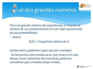 Para um grande número de experiências, a frequência
relativa de um acontecimento A é um valor aproximado
da sua probabilidade.
• Assim:
P(A) = Frequência relativa de A
Sendo assim, podemos supor que por exemplo:
- Se lançarmos uma moeda ao ar 500 vezes e em 400
dessas vezes obtermos face nacional, podemos
considerar que a moeda esteja viciada.
Lei dos grandes números
 