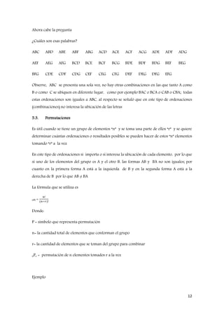 12
Ahora cabe la pregunta
¿Cuáles son esas palabras?
ABC ABD ABE ABF ABG ACD ACE ACF ACG ADE ADF ADG
AEF AEG AFG BCD BCE BCF BCG BDE BDF BDG BEF BEG
BFG CDE CDF CDG CEF CEG CFG DEF DEG DFG EFG
Observe, ABC se presenta una sola vez, no hay otras combinaciones en las que tanto A como
B o como C se ubiquen en diferente lugar, como por ejemplo BAC o BCA o CAB o CBA; todas
estas ordenaciones son iguales a ABC, al respecto se señaló que en este tipo de ordenaciones
(combinaciones) no interesa la ubicación de las letras
5.3. Permutaciones
Es útil cuando se tiene un grupo de elementos “n” y se toma una parte de ellos “r” y se quiere
determinar cuántas ordenaciones o resultados posibles se pueden hacer de estos “n” elementos
tomando “r” a la vez
En este tipo de ordenaciones si importa o si interesa la ubicación de cada elemento, por lo que
si uno de los elementos del grupo es A y el otro B, las formas AB y BA no son iguales; por
cuanto en la primera forma A está a la izquierda de B y en la segunda forma A está a la
derecha de B por lo que AB ≠ BA
La fórmula que se utiliza es
nPr =
𝑛ǃ
(𝑛−𝑟)ǃ
Donde:
P = símbolo que representa permutación
n= la cantidad total de elementos que conforman el grupo
r= la cantidad de elementos que se toman del grupo para combinar
nPr = permutación de n elementos tomados r a la vez
Ejemplo
 