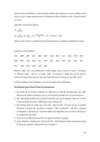 13
Sean las letras A,B,C,D,E,F,G se desea formar palabras (no importa si no tiene sentido) de tres
letras, es decir cuántas permutaciones o resultados posibles se obtiene de las 7 letras tomando
3 a la vez.
Aplicando la formula se obtiene:
nPr =
𝑛ǃ
(𝑛−𝑟)ǃ
nPr =
7ǃ
(7−3)ǃ
= nPr =
7ǃ
(4)ǃ
= nCr =
7 𝑥 6 𝑥 5 𝑥 4ǃ
4ǃ
= nPr = 7 x 6 X 5 = 210
Esto es: de las 7 letras se pueden formar 210 permutaciones o palabras tomando tres a la vez
¿Cuáles son esas palabras?
ABC ABD ABE ABF ABG ACB ACD ACE ACF ACG ADB ADC
ADE ADF ADG AEB AEC AED AEF AEG AFB AFC AFD AFE
AFG AGB AGC AGD AGE AGF
Observe, ABC tiene otra combinación similar porque tanto A como B o como C se ubican
en diferente lugar, esto es la forma ACB; Al respecto se señaló que en este tipo de
ordenaciones (permutaciones) si interesa la ubicación de las letras por lo que ABC ≠ ACB
La lista de palabras antes señaladas es tan solo una parte de las 210 formas.
Procedimiento para formar el total de permutaciones
1. Por medio de la formula respectiva se determina el total de permutaciones que debe
obtenerse de n objetos tomados r a la vez, en el presente ejemplo son 210 permutaciones
2. Este valor (210) se divide para el total de elementos que forma el grupo, como son en total
7 letras se divide 210 para 7 obteniendo como resultado 30
3. Este número (30) me indica que cada letra debo escribir 30 veces ya sea en sentido
horizontal o vertical, de esta forma se tendrá 7 filas o columnas, cada fila o columna
corresponde a cada letra, las columnas deben estar separadas entre si a fin de dar lugar a
las demás letras que faltan.
4. Como ya se escribió la primera letra, me quedan 6 letras en el grupo
5. Como cada fila o columna tiene 30 veces la letra, divido 30 para 6 que corresponde al total
de letras que quedaron, obteniendo como resultado 5
 