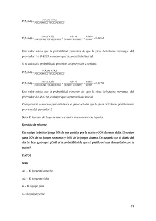 19
P(A1/M) =
𝑃(𝐴₁)𝑃( 𝑀/𝐴₁)
𝑃(𝐴₁)𝑃(𝑀/𝐴₁) +𝑃(𝐴₂)𝑃( 𝑀/𝐴₂)
P(A1/M) =
(0,65)( 0,02)
(0,65)(0,02) +(0,35)(0,005)
=
0,0130
(0,0130) +(0,0175)
=
0,0130
0,0305
= 0,4262
Este valor señala que la probabilidad posteriori de que la pieza defectuosa provenga del
proveedor 1 es 0,4265, es menor que la probabilidad inicial.
Si se calcula la probabilidad posteriori del proveedor 2 se tiene:
P(A2/M) =
𝑃(𝐴₂)𝑃( 𝑀/𝐴₂)
𝑃(𝐴₁)𝑃(𝑀/𝐴₁) +𝑃(𝐴₂)𝑃( 𝑀/𝐴₂)
P(A1/M) =
(0,35)( 0,05)
(0,65)(0,02) +(0,35)(0,005)
=
0,0175
(0,0130) +(0,0175)
=
0,0175
0,0305
= 0,5738
Este valor señala que la probabilidad posterior de que la pieza defectuosa provenga del
proveedor 2 es 0,5738, es mayor que la probabilidad inicial
Comparando las nuevas probabilidades se puede señalar que la pieza defectuosa posiblemente
proviene del proveedor 2
Nota: El teorema de Bayes se usa en eventos mutuamente excluyentes.
Ejercicio de refuerzo
Un equipo de beisbol juega 70% de sus partidos por la noche y 30% durante el día. El equipo
gana 50% de sus juegos nocturnos y 90% de los juegos diurnos. De acuerdo con el diario del
día de hoy, ganó ayer. ¿Cuál es la probabilidad de que el partido se haya desarrollado por la
noche?
DATOS
Sean
A1 = El juego en la noche
A2 = El juego en el día
G = El equipo gana
S= El equipo pierde
 