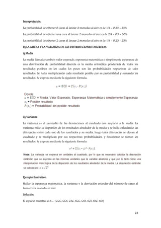 22
Interpretación:
La probabilidad de obtener 0 caras al lanzar 2 monedas al aire es de 1/4 = 0,25 = 25%
La probabilidad de obtener una cara al lanzar 2 monedas al aire es de 2/4 = 0,5 = 50%
La probabilidad de obtener 2 caras al lanzar 2 monedas al aire es de 1/4 = 0,25 = 25%
B) LA MEDIA Y LA VARIANZA DE LAS DISTRIBUCIONES DISCRETAS
i) Media
La media llamada también valor esperado, esperanza matemática o simplemente esperanza de
una distribución de probabilidad discreta es la media aritmética ponderada de todos los
resultados posibles en los cuales los pesos son las probabilidades respectivas de tales
resultados. Se halla multiplicando cada resultado posible por su probabilidad y sumando los
resultados. Se expresa mediante la siguiente fórmula:
ii) Varianza
La varianza es el promedio de las desviaciones al cuadrado con respecto a la media. La
varianza mide la dispersión de los resultados alrededor de la media y se halla calculando las
diferencias entre cada uno de los resultados y su media, luego tales diferencias se elevan al
cuadrado y se multiplican por sus respectivas probabilidades, y finalmente se suman los
resultados. Se expresa mediante la siguiente fórmula:
Ejemplo ilustrativo:
Hallar la esperanza matemática, la varianza y la desviación estándar del número de caras al
lanzar tres monedas al aire.
Solución:
El espacio muestral es S = {CCC, CCS, CSC, SCC, CSS, SCS, SSC, SSS}
 