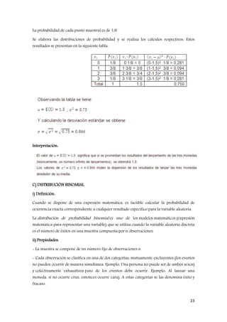23
La probabilidad de cada punto muestral es de 1/8
Se elabora las distribuciones de probabilidad y se realiza los cálculos respectivos. Estos
resultados se presentan en la siguiente tabla:
Interpretación:
C) DISTRIBUCIÓN BINOMIAL
i) Definición:
Cuando se dispone de una expresión matemática, es factible calcular la probabilidad de
ocurrencia exacta correspondiente a cualquier resultado específico para la variable aleatoria.
La distribución de probabilidad binomial es uno de los modelos matemáticos (expresión
matemática para representar una variable) que se utiliza cuando la variable aleatoria discreta
es el número de éxitos en una muestra compuesta por n observaciones.
ii) Propiedades:
- La muestra se compone de un número fijo de observaciones n
- Cada observación se clasifica en una de dos categorías, mutuamente excluyentes (los eventos
no pueden ocurrir de manera simultánea. Ejemplo: Una persona no puede ser de ambos sexos)
y colectivamente exhaustivos (uno de los eventos debe ocurrir. Ejemplo: Al lanzar una
moneda, si no ocurre cruz, entonces ocurre cara). A estas categorías se las denomina éxito y
fracaso.
 