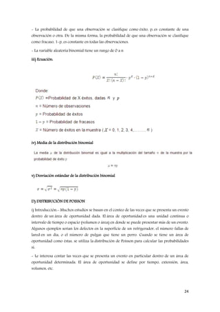 24
- La probabilidad de que una observación se clasifique como éxito, p, es constante de una
observación o otra. De la misma forma, la probabilidad de que una observación se clasifique
como fracaso, 1-p, es constante en todas las observaciones.
- La variable aleatoria binomial tiene un rango de 0 a n
iii) Ecuación:
iv) Media de la distribución binomial
v) Desviación estándar de la distribución binomial
D) DISTRIBUCIÓN DE POISSON
i) Introducción.- Muchos estudios se basan en el conteo de las veces que se presenta un evento
dentro de un área de oportunidad dada. El área de oportunidad es una unidad continua o
intervalo de tiempo o espacio (volumen o área) en donde se puede presentar más de un evento.
Algunos ejemplos serían los defectos en la superficie de un refrigerador, el número fallas de
lared en un día, o el número de pulgas que tiene un perro. Cuando se tiene un área de
oportunidad como éstas, se utiliza la distribución de Poisson para calcular las probabilidades
si:
- Le interesa contar las veces que se presenta un evento en particular dentro de un área de
oportunidad determinada. El área de oportunidad se define por tiempo, extensión, área,
volumen, etc.
 