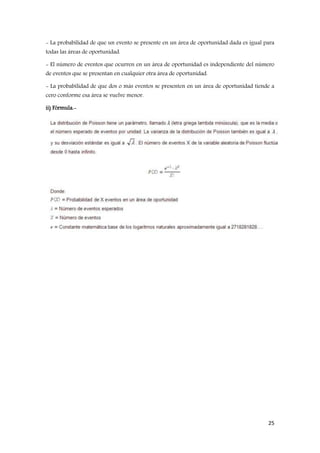 25
- La probabilidad de que un evento se presente en un área de oportunidad dada es igual para
todas las áreas de oportunidad.
- El número de eventos que ocurren en un área de oportunidad es independiente del número
de eventos que se presentan en cualquier otra área de oportunidad.
- La probabilidad de que dos o más eventos se presenten en un área de oportunidad tiende a
cero conforme esa área se vuelve menor.
ii) Fórmula.-
 