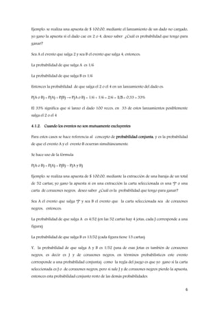 6
Ejemplo: se realiza una apuesta de $ 100,00, mediante el lanzamiento de un dado no cargado,
yo gano la apuesta si el dado cae en 2 o 4, deseo saber ¿Cuál es probabilidad que tengo para
ganar?
Sea A el evento que salga 2 y sea B el evento que salga 4, entonces:
La probabilidad de que salga A es 1/6
La probabilidad de que salga B es 1/6
Entonces la probabilidad de que salga el 2 o el 4 en un lanzamiento del dado es:
P(A o B) = P(A) + P(B) → P(A o B) = 1/6 + 1/6 = 2/6 = 1/3.= 0,33 = 33%
El 33% significa que si lanzo el dado 100 veces, en 33 de estos lanzamientos posiblemente
salga el 2 o el 4
4.1.2. Cuando los eventos no son mutuamente excluyentes
Para estos casos se hace referencia al concepto de probabilidad conjunta, y es la probabilidad
de que el evento A y el evento B ocurran simultáneamente.
Se hace uso de la fórmula
P(A o B) = P(A) + P(B) – P(A y B)
Ejemplo: se realiza una apuesta de $ 100,00, mediante la extracción de una baraja de un total
de 52 cartas; yo gano la apuesta si en una extracción la carta seleccionada es una “J” o una
carta de corazones negros, deseo saber ¿Cuál es la probabilidad que tengo para ganar?
Sea A el evento que salga “J” y sea B el evento que la carta seleccionada sea de corazones
negros, entonces:
La probabilidad de que salga A es 4/52 (en las 52 cartas hay 4 jotas, cada J corresponde a una
figura)
La probabilidad de que salga B es 13/52 (cada figura tiene 13 cartas)
Y, la probabilidad de que salga A y B es 1/52 (una de esas Jotas es también de corazones
negros, es decir es J y de corazones negros, en términos probabilísticos este evento
corresponde a una probabilidad conjunta) como la regla del juego es que yo gano si la carta
seleccionada es J o de corazones negros, pero si sale J y de corazones negros pierdo la apuesta,
entonces esta probabilidad conjunto resto de las demás probabilidades.
 