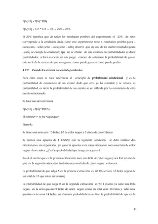 8
P(A y B) = P(A) * P(B)
P(A y B) = 1/2 * 1/2 = 1/4 = 0,25 = 25%
El 25% significa que de todos los resultados posibles del experimento el 25% de estos
corresponde a la condición dada, como este experimento tiene 4 resultados posibles,(cara -
cara; cara - sello; sello - cara; sello - sello) observe que en uno de los cuatro resultados (cara
–cara) se cumple la condición; ojo, no se olvide, de que estamos en probabilidades es decir
posibilidades, si bien es cierto en este juego conoce de antemano la probabilidad de ganar,
esto no le da la certeza de que va a ganar, como puede ganar o como puede perder.
4.2.2. Cuando los eventos no son independientes
Para estos casos se hace referencia al concepto de probabilidad condicional y es la
probabilidad de ocurrencia de un evento dado que otro ya ha ocurrido y se conoce su
probabilidad, es decir la probabilidad de un evento se ve influida por la ocurrencia de otro
evento relacionado.
Se hace uso de la fórmula
P(A y B) = P(A) * P(B/A)
El símbolo “/” se lee “dado que”
Ejemplo:
Se tiene una urna con 15 bolas; 10 de color negro y 5 cinco de color blanco
Se realiza una apuesta de $ 100,00, con la siguiente condición, se debe realizar dos
extracciones, sin reposición, yo gano la apuesta si en cada extracción saco una bola de color
negro, deseo saber ¿Cuál es probabilidad que tengo para ganar?
Sea A el evento que en la primera extracción saco una bola de color negro y sea B el evento de
que en la segunda extracción también saco una bola de color negro, entonces:
La probabilidad de que salga A en la primera extracción es 10/15 (se tiene 10 bolos negras de
un total de 15 que están en la urna)
La probabilidad de que salga B en la segunda extracción es 9/14 (Como ya salió una bola
negra, en la urna quedan 9 bolas de color negro, como en total eran 15 bolas y salió una,
quedan en la urna 14 bolas, en términos probabilísticos se dice, la probabilidad de que en la
 