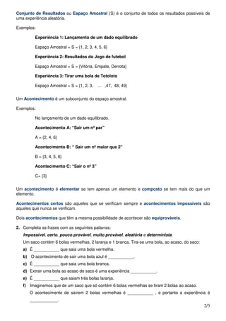 Conjunto de Resultados ou Espaço Amostral (S) é o conjunto de todos os resultados possíveis de
uma experiência aleatória.

Exemplos:

         Experiência 1: Lançamento de um dado equilibrado

         Espaço Amostral = S = {1, 2, 3, 4, 5, 6}

         Experiência 2: Resultados do Jogo de futebol

         Espaço Amostral = S = {Vitória, Empate, Derrota}

         Experiência 3: Tirar uma bola de Totoloto

         Espaço Amostral = S = {1, 2, 3,   ... ,47, 48, 49}


Um Acontecimento é um subconjunto do espaço amostral.

Exemplos:

         No lançamento de um dado equilibrado.

         Acontecimento A: “Sair um nº par”

         A = {2, 4, 6}

         Acontecimento B: “ Sair um nº maior que 2”

         B = {3, 4, 5, 6}

         Acontecimento C: “Sair o nº 3”

         C= {3}


Um acontecimento é elementar se tem apenas um elemento e composto se tem mais do que um
elemento.

Acontecimentos certos são aqueles que se verificam sempre e acontecimentos impossíveis são
aqueles que nunca se verificam.

Dois acontecimentos que têm a mesma possibilidade de acontecer são equiprováveis.

2. Completa as frases com as seguintes palavras:
   Impossível, certo, pouco provável, muito provável, aleatória e determinista.
   Um saco contém 6 bolas vermelhas, 2 laranja e 1 branca. Tira-se uma bola, ao acaso, do saco:
   a) É ___________ que saia uma bola vermelha.
   b) O acontecimento de sair uma bola azul é ___________.
   c) É ___________ que saia uma bola branca.
   d) Extrair uma bola ao acaso do saco é uma experiência ___________.
   e) É ___________ que saiam três bolas laranja.
   f) Imaginemos que de um saco que só contém 6 bolas vermelhas se tiram 2 bolas ao acaso.
      O acontecimento de saírem 2 bolas vermelhas é ___________ , e portanto a experiência é
      ____________.
                                                                                                  2/3
 