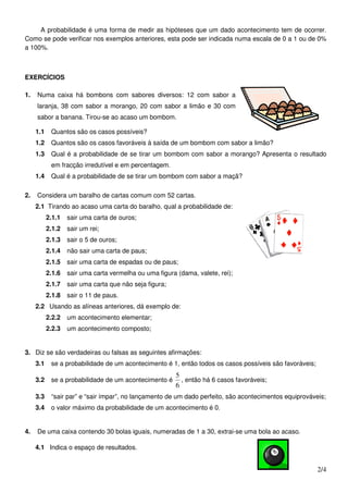 A probabilidade é uma forma de medir as hipóteses que um dado acontecimento tem de ocorrer.
Como se pode verificar nos exemplos anteriores, esta pode ser indicada numa escala de 0 a 1 ou de 0%
a 100%.



EXERCÍCIOS

1.   Numa caixa há bombons com sabores diversos: 12 com sabor a
     laranja, 38 com sabor a morango, 20 com sabor a limão e 30 com
     sabor a banana. Tirou-se ao acaso um bombom.

     1.1    Quantos são os casos possíveis?
     1.2    Quantos são os casos favoráveis à saída de um bombom com sabor a limão?
     1.3    Qual é a probabilidade de se tirar um bombom com sabor a morango? Apresenta o resultado
            em fracção irredutível e em percentagem.
     1.4    Qual é a probabilidade de se tirar um bombom com sabor a maçã?

2.   Considera um baralho de cartas comum com 52 cartas.
     2.1 Tirando ao acaso uma carta do baralho, qual a probabilidade de:
           2.1.1   sair uma carta de ouros;
           2.1.2   sair um rei;
           2.1.3   sair o 5 de ouros;
           2.1.4   não sair uma carta de paus;
           2.1.5   sair uma carta de espadas ou de paus;
           2.1.6   sair uma carta vermelha ou uma figura (dama, valete, rei);
           2.1.7   sair uma carta que não seja figura;
           2.1.8   sair o 11 de paus.
     2.2 Usando as alíneas anteriores, dá exemplo de:
           2.2.2   um acontecimento elementar;
           2.2.3   um acontecimento composto;


3. Diz se são verdadeiras ou falsas as seguintes afirmações:
     3.1    se a probabilidade de um acontecimento é 1, então todos os casos possíveis são favoráveis;
                                                         5
     3.2    se a probabilidade de um acontecimento é       , então há 6 casos favoráveis;
                                                         6
     3.3    “sair par” e “sair ímpar”, no lançamento de um dado perfeito, são acontecimentos equiprováveis;
     3.4    o valor máximo da probabilidade de um acontecimento é 0.


4.   De uma caixa contendo 30 bolas iguais, numeradas de 1 a 30, extrai-se uma bola ao acaso.

     4.1 Indica o espaço de resultados.


                                                                                                         2/4
 