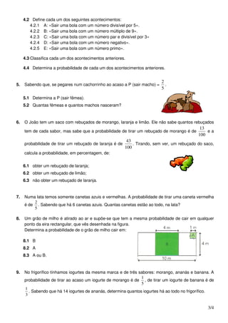 4.2 Define cada um dos seguintes acontecimentos:
        4.2.1 A: «Sair uma bola com um número divisível por 5».
        4.2.2 B: «Sair uma bola com um número múltiplo de 9».
        4.2.3 C: «Sair uma bola com um número par e divisível por 3»
        4.2.4 D: «Sair uma bola com um número negativo».
        4.2.5 E: «Sair uma bola com um número primo».

     4.3 Classifica cada um dos acontecimentos anteriores.

     4.4 Determina a probabilidade de cada um dos acontecimentos anteriores.


                                                                            2
5.   Sabendo que, se pegares num cachorrinho ao acaso a P (sair macho) =      .
                                                                            5

     5.1 Determina a P (sair fêmea).
     5.2 Quantas fêmeas e quantos machos nasceram?



6.   O João tem um saco com rebuçados de morango, laranja e limão. Ele não sabe quantos rebuçados
                                                                                               13
     tem de cada sabor, mas sabe que a probabilidade de tirar um rebuçado de morango é de         ea
                                                                                              100
                                                           43
     probabilidade de tirar um rebuçado de laranja é de       . Tirando, sem ver, um rebuçado do saco,
                                                          100
     calcula a probabilidade, em percentagem, de:


     6.1 obter um rebuçado de laranja;
     6.2 obter um rebuçado de limão;
     6.3 não obter um rebuçado de laranja.


7.   Numa lata temos somente canetas azuis e vermelhas. A probabilidade de tirar uma caneta vermelha
         2
     é de . Sabendo que há 6 canetas azuis. Quantas canetas estão ao todo, na lata?
         5

8.   Um grão de milho é atirado ao ar e supõe-se que tem a mesma probabilidade de cair em qualquer
     ponto da eira rectangular, que vês desenhada na figura.
     Determina a probabilidade de o grão de milho cair em:

     8.1 B
     8.2 A
     8.3 A ou B.



9.   No frigorífico tínhamos iogurtes da mesma marca e de três sabores: morango, ananás e banana. A
                                                                1
     probabilidade de tirar ao acaso um iogurte de morango é de , de tirar um iogurte de banana é de
                                                                5
     1
       . Sabendo que há 14 iogurtes de ananás, determina quantos iogurtes há ao todo no frigorífico.
     3


                                                                                                   3/4
 