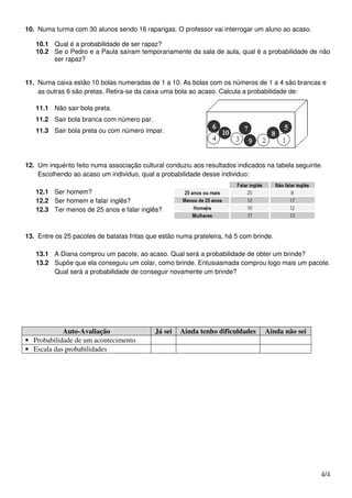 10. Numa turma com 30 alunos sendo 16 raparigas. O professor vai interrogar um aluno ao acaso.

   10.1 Qual é a probabilidade de ser rapaz?
   10.2 Se o Pedro e a Paula saíram temporariamente da sala de aula, qual é a probabilidade de não
        ser rapaz?


11. Numa caixa estão 10 bolas numeradas de 1 a 10. As bolas com os números de 1 a 4 são brancas e
    as outras 6 são pretas. Retira-se da caixa uma bola ao acaso. Calcula a probabilidade de:

   11.1 Não sair bola preta.
   11.2 Sair bola branca com número par.
   11.3 Sair bola preta ou com número ímpar.




12. Um inquérito feito numa associação cultural conduziu aos resultados indicados na tabela seguinte.
    Escolhendo ao acaso um individuo, qual a probabilidade desse individuo:

   12.1 Ser homem?
   12.2 Ser homem e falar inglês?
   12.3 Ter menos de 25 anos e falar inglês?



13. Entre os 25 pacotes de batatas fritas que estão numa prateleira, há 5 com brinde.

   13.1 A Diana comprou um pacote, ao acaso. Qual será a probabilidade de obter um brinde?
   13.2 Supõe que ela conseguiu um colar, como brinde. Entusiasmada comprou logo mais um pacote.
        Qual será a probabilidade de conseguir novamente um brinde?




            Auto-Avaliação                  Já sei   Ainda tenho dificuldades     Ainda não sei
• Probabilidade de um acontecimento
• Escala das probabilidades




                                                                                                    4/4
 