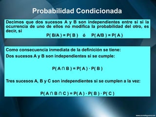 Probabilidad Condicionada 
DecimosquedossucesosAyBsonindependientesentresísilaocurrenciadeunodeellosnomodificalaprobabilidaddelotro,esdecir,si 
P(B/A)=P(B)óP(A/B)=P(A) 
Como consecuencia inmediata de la definición se tiene: 
Dos sucesos A y B son independientes si se cumple: 
P( A ∩B ) = P( A ) · P( B ) 
Tres sucesos A, B y C son independientes si se cumplen a la vez: 
P( A ∩B ∩C ) = P( A ) · P( B ) · P( C )  