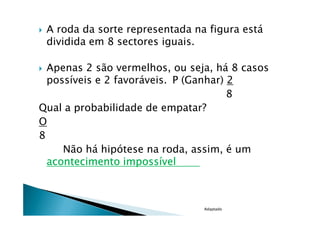 A roda da sorte representada na figura está
 dividida em 8 sectores iguais.

  Apenas 2 são vermelhos, ou seja, há 8 casos
  possíveis e 2 favoráveis. P (Ganhar) 2
                                       8
Qual a probabilidade de empatar?
O
8
     Não há hipótese na roda, assim, é um
  acontecimento impossível



                                Adaptado
 