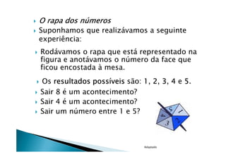 O rapa dos números
Suponhamos que realizávamos a seguinte
experiência:
Rodávamos o rapa que está representado na
figura e anotávamos o número da face que
ficou encostada à mesa.
Os resultados possíveis são: 1, 2, 3, 4 e 5.
Sair 8 é um acontecimento?
Sair 4 é um acontecimento?
Sair um número entre 1 e 5?



                              Adaptado
 