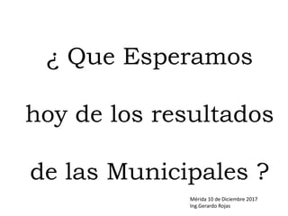 ¿ Que Esperamos
hoy de los resultados
de las Municipales ?
Mérida 10 de Diciembre 2017
Ing.Gerardo Rojas
 