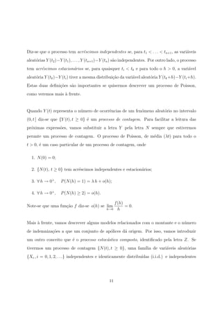 Diz-se que o processo tem acr´escimos independentes se, para t1 < . . . < tn+1, as vari´aveis
aleat´orias Y (t2)−Y (t1), . . . , Y (tn+1)−Y (tn) s˜ao independentes. Por outro lado, o processo
tem acr´escimos estacion´arios se, para quaisquer ti < tk e para todo o h > 0, a vari´avel
aleat´oria Y (tk)−Y (ti) tiver a mesma distribui¸c˜ao da vari´avel aleat´oria Y (tk+h)−Y (ti+h).
Estas duas deﬁni¸c˜oes s˜ao importantes se quisermos descrever um processo de Poisson,
como veremos mais `a frente.
Quando Y (t) representa o n´umero de ocorrˆencias de um fen´omeno aleat´orio no intervalo
(0, t ] diz-se que {Y (t), t ≥ 0} ´e um processo de contagem. Para facilitar a leitura das
pr´oximas express˜oes, vamos substituir a letra Y pela letra N sempre que estivermos
perante um processo de contagem. O processo de Poisson, de m´edia (λt) para todo o
t > 0, ´e um caso particular de um processo de contagem, onde
1. N(0) = 0;
2. {N(t), t ≥ 0} tem acr´escimos independentes e estacion´arios;
3. ∀ h → 0+
, P(N(h) = 1) = λ h + o(h);
4. ∀ h → 0+
, P(N(h) ≥ 2) = o(h).
Note-se que uma fun¸c˜ao f diz-se o(h) se lim
h→0
f(h)
h
= 0.
Mais `a frente, vamos descrever alguns modelos relacionados com o montante e o n´umero
de indemniza¸c˜oes a que um conjunto de ap´olices d´a origem. Por isso, vamos introduzir
um outro conceito que ´e o processo estoc´astico composto, identiﬁcado pela letra Z. Se
tivermos um processo de contagem {N(t), t ≥ 0}, uma fam´ılia de vari´aveis aleat´orias
{Xi , i = 0, 1, 2, . . .} independentes e identicamente distribu´ıdas (i.i.d.) e independentes
11
 