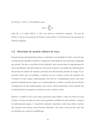 de {N(t)}, e {Z(t), t ≥ 0} deﬁnido como
Z(t) =
N(t)
i=0
Xi
onde X0 ≡ 0, ent˜ao {Z(t), t ≥ 0} ´e um processo estoc´astico composto. No caso de
{N(t), t ≥ 0} ser um processo de Poisson, ent˜ao {Z(t), t ≥ 0} descrever´a um processo de
Poisson composto.
1.2 Descri¸c˜ao do modelo cl´assico de risco
O aparecimento das Seguradoras deve-se, sobretudo, `a necessidade de cobrir o risco de uma
eventual perda espec´ıﬁca mediante o pagamento antecipado de uma presta¸c˜ao, designada
por pr´emio. Por isso, a sua sobrevivˆencia depende, entre outras coisas, do agrupamento de
riscos semelhantes (que d˜ao origem `as carteiras de seguros) e da an´alise das indemniza¸c˜oes
decorrentes do n´umero de sinistros ocorridos num determinado per´ıodo de tempo. ´E im-
portante referir que, na realidade, o instante em que o sinistro ocorre n˜ao coincide com
o instante em que ´e paga a indemniza¸c˜ao. Isto deve-se a variad´ıssimas raz˜oes, tais como
quest˜oes administrativas, legais ou se contratualmente o sinistro ocorrido n˜ao der direito
ao pagamento de uma indemniza¸c˜ao, entre outras. Nesta disserta¸c˜ao, vamos assumir que
as indemniza¸c˜oes s˜ao pagas no instante em que o sinistro ocorre.
Embora o modelo de risco que vamos apresentar para deﬁnir o valor da reserva de uma
carteira, s´o entre em linha de conta com os pr´emios recebidos em cada instante, o n´umero
de indemniza¸c˜oes pagas e o respectivo montante associado a cada uma delas, ´e preciso
n˜ao esquecer que existem outros factores relevantes, tais como a taxa de juro, que ir˜ao
ser omitidos por raz˜oes de simpliﬁca¸c˜ao.
12
 