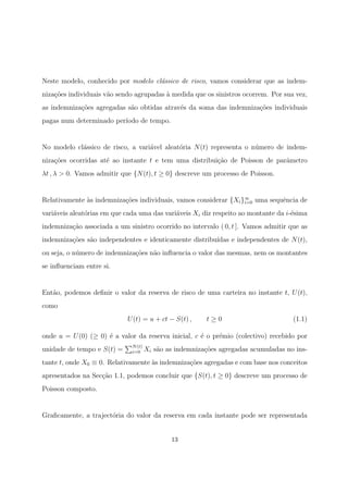 Neste modelo, conhecido por modelo cl´assico de risco, vamos considerar que as indem-
niza¸c˜oes individuais v˜ao sendo agrupadas `a medida que os sinistros ocorrem. Por sua vez,
as indemniza¸c˜oes agregadas s˜ao obtidas atrav´es da soma das indemniza¸c˜oes individuais
pagas num determinado per´ıodo de tempo.
No modelo cl´assico de risco, a vari´avel aleat´oria N(t) representa o n´umero de indem-
niza¸c˜oes ocorridas at´e ao instante t e tem uma distribui¸c˜ao de Poisson de parˆametro
λt , λ > 0. Vamos admitir que {N(t), t ≥ 0} descreve um processo de Poisson.
Relativamente `as indemniza¸c˜oes individuais, vamos considerar {Xi}∞
i=0 uma sequˆencia de
vari´aveis aleat´orias em que cada uma das vari´aveis Xi diz respeito ao montante da i-´esima
indemniza¸c˜ao associada a um sinistro ocorrido no intervalo ( 0, t ]. Vamos admitir que as
indemniza¸c˜oes s˜ao independentes e identicamente distribu´ıdas e independentes de N(t),
ou seja, o n´umero de indemniza¸c˜oes n˜ao inﬂuencia o valor das mesmas, nem os montantes
se inﬂuenciam entre si.
Ent˜ao, podemos deﬁnir o valor da reserva de risco de uma carteira no instante t, U(t),
como
U(t) = u + ct − S(t) , t ≥ 0 (1.1)
onde u = U(0) (≥ 0) ´e a valor da reserva inicial, c ´e o pr´emio (colectivo) recebido por
unidade de tempo e S(t) = N(t)
i=0 Xi s˜ao as indemniza¸c˜oes agregadas acumuladas no ins-
tante t, onde X0 ≡ 0. Relativamente `as indemniza¸c˜oes agregadas e com base nos conceitos
apresentados na Sec¸c˜ao 1.1, podemos concluir que {S(t), t ≥ 0} descreve um processo de
Poisson composto.
Graﬁcamente, a traject´oria do valor da reserva em cada instante pode ser representada
13
 