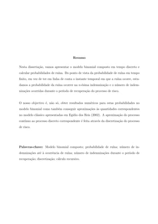 Resumo
Nesta disserta¸c˜ao, vamos apresentar o modelo binomial composto em tempo discreto e
calcular probabilidades de ru´ına. Do ponto de vista da probabilidade de ru´ına em tempo
ﬁnito, em vez de ter em linha de conta o instante temporal em que a ru´ına ocorre, estu-
damos a probabilidade da ru´ına ocorrer na n-´esima indemniza¸c˜ao e o n´umero de indem-
niza¸c˜oes ocorridas durante o per´ıodo de recupera¸c˜ao do processo de risco.
O nosso objectivo ´e, n˜ao s´o, obter resultados num´ericos para estas probabilidades no
modelo binomial como tamb´em conseguir aproxima¸c˜oes `as quantidades correspondentes
no modelo cl´assico apresentadas em Eg´ıdio dos Reis (2002). A aproxima¸c˜ao do processo
cont´ınuo ao processo discreto correspondente ´e feita atrav´es da discretiza¸c˜ao do processo
de risco.
Palavras-chave: Modelo binomial composto; probabilidade de ru´ına; n´umero de in-
demniza¸c˜oes at´e `a ocorrˆencia de ru´ına; n´umero de indemniza¸c˜oes durante o per´ıodo de
recupera¸c˜ao; discretiza¸c˜ao; c´alculo recursivo.
 