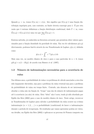 Quando y → ∞, temos G(u; ∞) = ψ(u). Isto signiﬁca que G(u; y) ´e uma fun¸c˜ao dis-
tribui¸c˜ao impr´opria pois, caso contr´ario, no limite deveria convergir para 1. ´E por esta
raz˜ao que ´e costume deﬁnirmos a fun¸c˜ao distribui¸c˜ao condicional, dado T < ∞, como
G(u; y) = G(u; y)/ψ(u) uma vez que lim
y→∞
G(u; y) = 1.
Existem m´etodos, j´a conhecidos na literatura actuarial, que permitem obter valores apro-
ximados para a fun¸c˜ao densidade da gravidade de ru´ına. Em vez de calcularmos g(u; y)
directamente, podemos fazˆe-lo atrav´es da sua Transformada de Laplace, ¯g(u; s), deﬁnida
como
¯g(u; s) =
∞
0
e−sx
g(u; x) dx
Mais uma vez, no modelo cl´assico de risco e para o caso particular de u = 0, temos
g(0; y) = a (1 − B(y)) de acordo com Bowers et al. (1997).
1.3 N´umero de indemniza¸c˜oes necess´arias para a ocorrˆencia de
ru´ına
Nos ´ultimos anos, a probabilidade de ru´ına e os problemas de c´alculo associados a esta tˆem
sido largamente discutidos, seja para o problema da ru´ına eventual seja para o problema
da probabilidade de ru´ına em tempo ﬁnito. Contudo, n˜ao deixaria de ser interessante
abordar a ru´ına n˜ao em fun¸c˜ao do “tempo” mas sim do n´umero de indemniza¸c˜oes pagas
at´e `a ocorrˆencia (ou n˜ao) de ru´ına. Esta “ideia” n˜ao ´e nova, tendo j´a sido abordada por
Eg´ıdio dos Reis (2002) para o caso do modelo cl´assico de risco. Neste artigo, recorre-se
`as Transformadas de Laplace para calcular a probabilidade da ru´ına ocorrer na n-´esima
indemniza¸c˜ao (n = 1, 2, . . . ) e a probabilidade (condicional) de haver n indemniza¸c˜oes
durante o per´ıodo de recupera¸c˜ao. Os resultados que vamos apresentar podem ser vistos,
em detalhe, em Eg´ıdio dos Reis (2002) e aplicam-se ao processo de Poisson composto em
17
 