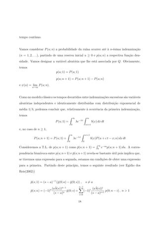 tempo cont´ınuo.
Vamos considerar P(u; n) a probabilidade da ru´ına ocorrer at´e `a n-´esima indemniza¸c˜ao
(n = 1, 2, . . .), partindo de uma reserva inicial u ≥ 0 e p(u; n) a respectiva fun¸c˜ao den-
sidade. Vamos designar a vari´avel aleat´oria que lhe est´a associada por Q. Obviamente,
temos
p(u; 1) = P(u; 1)
p(u; n + 1) = P(u; n + 1) − P(u; n)
e ψ(u) = lim
n→∞
P(u; n).
Como no modelo cl´assico os tempos decorridos entre indemniza¸c˜oes sucessivas s˜ao vari´aveis
aleat´orias independentes e identicamente distribu´ıdas com distribui¸c˜ao exponencial de
m´edia 1/λ, podemos concluir que, relativamente `a ocorrˆencia da primeira indemniza¸c˜ao,
temos
P(u; 1) =
∞
0
λe−λ t
∞
u+c t
b(x) dx dt
e, no caso de n ≥ 1,
P(u; n + 1) = P(u; 1) +
∞
0
λe−λ t
u+c t
0
b(x)P(u + c t − x; n) dx dt
Consideremos a T.L. de p(u; n + 1) como ¯p(s; n + 1) =
∞
0
e−su
p(u; n + 1) du. A corres-
pondˆencia biun´ıvoca entre p(u; n+1) e ¯p(s; n+1) revela-se bastante ´util pois implica que,
se tivermos uma express˜ao para a segunda, estamos em condi¸c˜oes de obter uma express˜ao
para a primeira. Partindo deste princ´ıpio, temos o seguinte resultado (ver Eg´ıdio dos
Reis(2002))
¯p(s; 1) = (s − a)−1
(¯g(0; a) − ¯g(0; s)) , s = a
¯p(s; n) = (−1)n (a¯b(s))n−1
(s − a)n
¯g(0; s) +
n−1
i=0
(−1)i (a¯b(s))i
(s − a)i+1
p(0; n − i) , n > 1
18
 