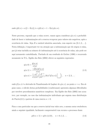 onde ¯g(0; s) = a 1 − ¯b(s) /s e ¯g(0; a) = 1 − ¯b(a).¯p(s; n).
Neste processo, supondo que a ru´ına ocorre, vamos agora considerar q(u; n) a probabili-
dade de haver n indemniza¸c˜oes at´e a reserva recuperar para valores n˜ao negativos, ap´os a
ocorrˆencia de ru´ına. Seja R a vari´avel aleat´oria associada, com suporte em {0, 1, 2, . . .}.
Nesta deﬁni¸c˜ao, ´e importante ter em aten¸c˜ao que a indemniza¸c˜ao que d´a origem `a ru´ına,
por j´a estar inclu´ıda no n´umero de indemniza¸c˜oes at´e `a ocorrˆencia de ru´ına, n˜ao pode ser
aqui novamente contabilizada. Partindo de um resultado de Gerber (1990) e recorrendo
novamente `as T.L., Eg´ıdio dos Reis (2002) obteve as seguintes express˜oes:
q(u; 0) =
¯g(u; a)
ψ(u)
q(u; 1) =
−a¯b(a)¯g (u; a)
ψ(u)
q(u; n) =
(−a)n
ψ(u)n!
dn−1
dsn−1
(b(s)n
¯g (u; s))
s=a
, n = 2, 3, . . .
(1.5)
onde ¯g (u; s) ´e a derivada da Transformada de Laplace de g(u; x), no ponto s = a. Em al-
guns casos, o c´alculo destas probabilidades (condicionais) apresenta algumas diﬁculdades
por envolver procedimentos num´ericos complexos. Em Eg´ıdio dos Reis (2002) isso acon-
tece, por exemplo, no caso das indemniza¸c˜oes individuais que seguem uma distribui¸c˜ao
de Pareto(2,1) e partem de uma reserva u > 0.
Para o caso particular em que a reserva inicial tem valor zero, o mesmo autor estabeleceu
ainda a seguinte igualdade, facilmente compreens´ıvel com recurso a processos duais:
p(0; n + 1) = q(0; n)ψ(0) , n = 0, 1, 2, . . . (1.6)
19
 