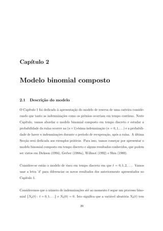Cap´ıtulo 2
Modelo binomial composto
2.1 Descri¸c˜ao do modelo
O Cap´ıtulo 1 foi dedicado `a apresenta¸c˜ao do modelo de reserva de uma carteira conside-
rando que tanto as indemniza¸c˜oes como os pr´emios ocorriam em tempo cont´ınuo. Neste
Cap´ıtulo, vamos abordar o modelo binomial composto em tempo discreto e estudar a
probabilidade da ru´ına ocorrer na (n+1)-´esima indemniza¸c˜ao (n = 0, 1, . . .) e a probabili-
dade de haver n indemniza¸c˜oes durante o per´ıodo de recupera¸c˜ao, ap´os a ru´ına. A ´ultima
Sec¸c˜ao ser´a dedicada aos exemplos pr´aticos. Para isso, vamos come¸car por apresentar o
modelo binomial composto em tempo discreto e alguns resultados conhecidos, que podem
ser vistos em Dickson (1994), Gerber (1988a), Willmot (1992) e Shiu (1989).
Considere-se ent˜ao o modelo de risco em tempo discreto em que t = 0, 1, 2, . . .. Vamos
usar a letra ’d’ para diferenciar os novos resultados dos anteriormente apresentados no
Cap´ıtulo 1.
Consideremos que o n´umero de indemniza¸c˜oes at´e ao momento t segue um processo bino-
mial {Nd(t) : t = 0, 1, . . .} e Nd(0) = 0. Isto signiﬁca que a vari´avel aleat´oria Nd(t) tem
20
 