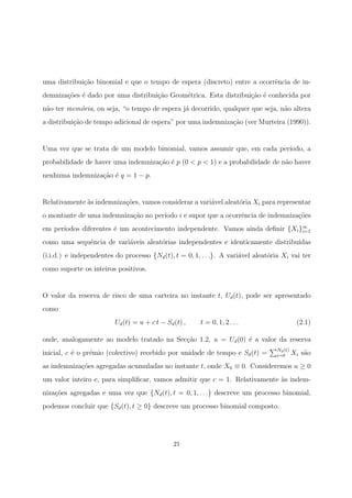 uma distribui¸c˜ao binomial e que o tempo de espera (discreto) entre a ocorrˆencia de in-
demniza¸c˜oes ´e dado por uma distribui¸c˜ao Geom´etrica. Esta distribui¸c˜ao ´e conhecida por
n˜ao ter mem´oria, ou seja, “o tempo de espera j´a decorrido, qualquer que seja, n˜ao altera
a distribui¸c˜ao de tempo adicional de espera” por uma indemniza¸c˜ao (ver Murteira (1990)).
Uma vez que se trata de um modelo binomial, vamos assumir que, em cada per´ıodo, a
probabilidade de haver uma indemniza¸c˜ao ´e p (0 < p < 1) e a probabilidade de n˜ao haver
nenhuma indemniza¸c˜ao ´e q = 1 − p.
Relativamente `as indemniza¸c˜oes, vamos considerar a vari´avel aleat´oria Xi para representar
o montante de uma indemniza¸c˜ao no per´ıodo i e supor que a ocorrˆencia de indemniza¸c˜oes
em per´ıodos diferentes ´e um acontecimento independente. Vamos ainda deﬁnir {Xi}∞
i=1
como uma sequˆencia de vari´aveis aleat´orias independentes e identicamente distribu´ıdas
(i.i.d.) e independentes do processo {Nd(t), t = 0, 1, . . .}. A vari´avel aleat´oria Xi vai ter
como suporte os inteiros positivos.
O valor da reserva de risco de uma carteira no instante t, Ud(t), pode ser apresentado
como
Ud(t) = u + c t − Sd(t) , t = 0, 1, 2 . . . (2.1)
onde, analogamente ao modelo tratado na Sec¸c˜ao 1.2, u = Ud(0) ´e a valor da reserva
inicial, c ´e o pr´emio (colectivo) recebido por unidade de tempo e Sd(t) = Nd(t)
i=0 Xi s˜ao
as indemniza¸c˜oes agregadas acumuladas no instante t, onde X0 ≡ 0. Consideremos u ≥ 0
um valor inteiro e, para simpliﬁcar, vamos admitir que c = 1. Relativamente `as indem-
niza¸c˜oes agregadas e uma vez que {Nd(t), t = 0, 1, . . .} descreve um processo binomial,
podemos concluir que {Sd(t), t ≥ 0} descreve um processo binomial composto.
21
 