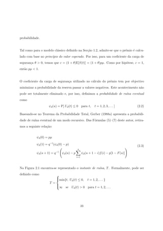 probabilidade.
Tal como para o modelo cl´assico deﬁnido na Sec¸c˜ao 1.2, admite-se que o pr´emio ´e calcu-
lado com base no princ´ıpio do valor esperado. Por isso, para um coeﬁciente da carga de
seguran¸ca θ > 0, temos que c = (1 + θ)E[S(t)] = (1 + θ)pµ. Como por hip´otese, c = 1,
ent˜ao pµ < 1.
O coeﬁciente da carga de seguran¸ca utilizado no c´alculo do pr´emio tem por objectivo
minimizar a probabilidade da reserva passar a valores negativos. Este acontecimento n˜ao
pode ser totalmente eliminado e, por isso, deﬁnimos a probabilidade de ru´ına eventual
como
ψd(u) = P[ Ud(t) ≤ 0 para t, t = 1, 2, 3, . . . ] (2.2)
Baseando-se no Teorema da Probabilidade Total, Gerber (1988a) apresenta a probabili-
dade de ru´ına eventual de um modo recursivo. Das F´ormulas (5)–(7) deste autor, retira-
mos a seguinte rela¸c˜ao:
ψd(0) = pµ
ψd(1) = q−1
(ψd(0) − p)
ψd(u + 1) = q−1
ψd(u) − p
u
i=1
ψd(u + 1 − i)f(i) − p[1 − F(u)]
(2.3)
Na Figura 2.1 encontra-se representado o instante de ru´ına, T. Formalmente, pode ser
deﬁnido como
T =



min{t, Ud(t) ≤ 0, t = 1, 2, . . . }
∞ se Ud(t) > 0 para t = 1, 2, . . .
23
 