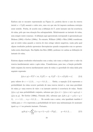 Embora n˜ao se encontre representado na Figura 2.1, poderia dar-se o caso da reserva
inicial u = Ud(0) assumir o valor zero, uma vez que n˜ao foi imposta nenhuma restri¸c˜ao
nesse sentido. Por´em, de acordo com a deﬁni¸c˜ao de T, neste instante n˜ao h´a ocorrˆencia
de ru´ına, pelo que essa situa¸c˜ao ﬁca salvaguardada. Relativamente ao instante de ru´ına,
nem sempre existe consenso. A deﬁni¸c˜ao aqui apresentada corresponde `a apresentada por
Dickson (1994) e Gerber (1988a). No entanto, Willmot (1992) e Shiu (1989) consideram
que s´o existe ru´ına quando a reserva de risco atinge valores negativos, raz˜ao pela qual
alguns resultados poder˜ao apresentar discrepˆancias quando comparados com os apresen-
tados nesta disserta¸c˜ao. Em Eg´ıdio dos Reis (2000), podemos ver ambas as deﬁni¸c˜oes de
instante de ru´ına.
Existem alguns resultados relacionados com a ru´ına, tais como a rela¸c˜ao entre o valor da
reserva imediatamente antes e ap´os ru´ına. Consideremos, para isso, a fun¸c˜ao probabili-
dade conjunta da reserva imediatamente antes de ru´ına e a gravidade de ru´ına dada pela
seguinte express˜ao
fd(u; x, y) = P[ T < ∞ , Ud(T) = −y , Ud(T − 1) = x |Ud(0) = u ] (2.4)
para valores de x = 1, 2, 3, . . . e y = 0, 1, 2, . . . . Ent˜ao, a equa¸c˜ao (2.4) representa a
probabilidade da ru´ına ocorrer partindo de uma reserva inicial u, com uma gravidade
de ru´ına y e uma reserva de valor x no instante anterior `a ocorrˆencia de ru´ına. Sendo
fd(u; x, y) uma probabilidade conjunta, sabemos que fd(u; x) = fd(u; x, ∞) e gd(u; y) =
fd(u; ∞, y). De Gerber (1988a), F´ormula (35), sabemos que fd(0; x, y) = p f(x + y +
1), x = 1, 2, . . . e y = 0, 1, 2, . . . . De acordo com o autor, esta igualdade tamb´em ´e
v´alida para x = 0 e representa a probabilidade de haver uma indemniza¸c˜ao de montante
igual a y + 1 no primeiro instante. Portanto,
gd(0; y) = p
∞
x=0
f(x + y + 1) = p [1 − F(y)] , y = 0, 1, 2, . . . (2.5)
24
 