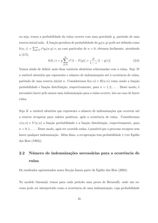ou seja, temos a probabilidade da ru´ına ocorrer com uma gravidade y, partindo de uma
reserva inicial nula. A fun¸c˜ao geradora de probabilidade de gd(u; y) pode ser deﬁnida como
h(u, z) = ∞
y=0 zy
gd(u; y) e, no caso particular de u = 0, obtemos facilmente, atendendo
a (2.5),
h(0, z) = p
∞
y=0
zy
[1 − F(y)] =
p
1 − z
[1 − g(z)] (2.6)
Vamos ainda de deﬁnir mais duas vari´aveis aleat´orias relacionadas com a ru´ına. Seja M
a vari´avel aleat´oria que representa o n´umero de indemniza¸c˜oes at´e `a ocorrˆencia de ru´ına,
partindo de uma reserva inicial u. Consideremos b(u; n) e B(u; n) como sendo a fun¸c˜ao
probabilidade e fun¸c˜ao distribui¸c˜ao, respectivamente, para n = 1, 2, . . . . Deste modo, ´e
necess´ario haver pelo menos uma indemniza¸c˜ao para a ru´ına ocorrer, isto no caso de haver
ru´ına.
Seja K a vari´avel aleat´oria que representa o n´umero de indemniza¸c˜oes que ocorrem at´e
a reserva recuperar para valores positivos, ap´os a ocorrˆencia de ru´ına. Consideremos
v(u; n) e V (u; n) a fun¸c˜ao probabilidade e a fun¸c˜ao distribui¸c˜ao, respectivamente, para
n = 0, 1, . . . . Deste modo, ap´os ter ocorrido ru´ına, ´e poss´ıvel que o processo recupere sem
haver qualquer indemniza¸c˜ao. Al´em disso, a recupera¸c˜ao tem probabilidade 1 (ver Eg´ıdio
dos Reis (1993)).
2.2 N´umero de indemniza¸c˜oes necess´arias para a ocorrˆencia de
ru´ına
Os resultados apresentados nesta Sec¸c˜ao fazem parte de Eg´ıdio dos Reis (2004).
No modelo binomial, temos para cada per´ıodo uma prova de Bernoulli, onde um su-
cesso pode ser interpretado como a ocorrˆencia de uma indemniza¸c˜ao, cuja probabilidade
25
 