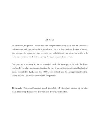 Abstract
In this thesis, we present the discrete time compound binomial model and we consider a
diﬀerent approach concerning the probability of ruin in a ﬁnite horizon. Instead of taking
into account the instant of ruin, we study the probability of ruin occurring at the n-th
claim and the number of claims arriving during a recovery time period.
Our purpose is, not only, to obtain numerical results for these probabilities in the bino-
mial model but also to get approximations for the corresponding quantities in the classical
model presented by Eg´ıdio dos Reis (2002). The method used for the approximate calcu-
lation involves the discretization of the risk process.
Keywords: Compound binomial model; probability of ruin; claim number up to ruin;
claim number up to recovery; discretization; recursive calculation.
 