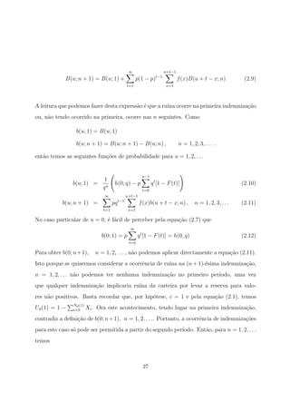 B(u; n + 1) = B(u; 1) +
∞
t=1
p(1 − p)t−1
u+t−1
x=1
f(x)B(u + t − x; n) (2.9)
A leitura que podemos fazer desta express˜ao ´e que a ru´ına ocorre na primeira indemniza¸c˜ao
ou, n˜ao tendo ocorrido na primeira, ocorre nas n seguintes. Como
b(u; 1) = B(u; 1)
b(u; n + 1) = B(u; n + 1) − B(u; n) , n = 1, 2, 3, . . . .
ent˜ao temos as seguintes fun¸c˜oes de probabilidade para u = 1, 2, . . .
b(u; 1) =
1
qu
h(0, q) − p
u−1
t=0
qt
[1 − F(t)] (2.10)
b(u; n + 1) =
∞
t=1
pqt−1
u+t−1
x=1
f(x)b(u + t − x; n) , n = 1, 2, 3, . . . (2.11)
No caso particular de u = 0, ´e f´acil de perceber pela equa¸c˜ao (2.7) que
b(0; 1) = p
∞
t=0
qt
[1 − F(t)] = h(0, q) (2.12)
Para obter b(0; n+1), n = 1, 2, . . . , n˜ao podemos aplicar directamente a equa¸c˜ao (2.11).
Isto porque se quisermos considerar a ocorrˆencia de ru´ına na (n + 1)-´esima indemniza¸c˜ao,
n = 1, 2, . . . n˜ao podemos ter nenhuma indemniza¸c˜ao no primeiro per´ıodo, uma vez
que qualquer indemniza¸c˜ao implicaria ru´ına da carteira por levar a reserva para valo-
res n˜ao positivos. Basta recordar que, por hip´otese, c = 1 e pela equa¸c˜ao (2.1), temos
Ud(1) = 1 − Nd(1)
i=0 Xi. Ora este acontecimento, tendo lugar na primeira indemniza¸c˜ao,
contradiz a deﬁni¸c˜ao de b(0; n+1), n = 1, 2, . . .. Portanto, a ocorrˆencia de indemniza¸c˜oes
para este caso s´o pode ser permitida a partir do segundo per´ıodo. Ent˜ao, para n = 1, 2, . . .
temos
27
 