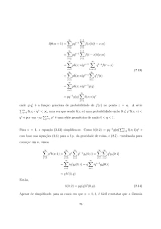 b(0; n + 1) =
∞
t=2
pqt−1
t−1
x=1
f(x)b(t − x; n)
=
∞
t=2
pqt−1
t−1
x=1
f(t − x)b(x; n)
=
∞
x=1
pb(x; n)qx−1
∞
t=x+1
qt−x
f(t − x)
=
∞
x=1
pb(x; n)qx−1
∞
t=1
qt
f(t)
=
∞
x=1
pb(x; n)qx−1
g(q)
= pq−1
g(q)
∞
x=1
b(x; n)qx
(2.13)
onde g(q) ´e a fun¸c˜ao geradora de probabilidade de f(x) no ponto z = q. A s´erie
∞
x=1 b(x; n)qx
< ∞, uma vez que sendo b(x; n) uma probabilidade ent˜ao 0 ≤ qx
b(x; n) <
qx
e por sua vez ∞
x=1 qx
´e uma s´erie geom´etrica de raz˜ao 0 < q < 1.
Para n = 1, a equa¸c˜ao (2.13) simpliﬁca-se. Como b(0; 2) = pq−1
g(q) ∞
x=1 b(x; 1)qx
e
com base nas equa¸c˜oes (2.6) para a f.p. da gravidade de ru´ına, e (2.7), reordenada para
come¸car em u, temos
∞
x=1
qx
b(x; 1) =
∞
x=1
qx
∞
i=x
qi−x
gd(0; i) =
∞
x=1
∞
i=x
qi
gd(0; i)
=
∞
i=1
iqi
gd(0; i) = q
∞
i=1
iqi−1
gd(0; i)
= q h (0, q)
Ent˜ao,
b(0; 2) = pg(q)h (0, q) . (2.14)
Apesar de simpliﬁcada para os casos em que n = 0, 1, ´e f´acil constatar que a f´ormula
28
 