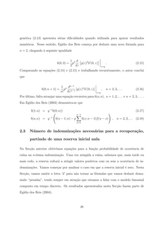 gen´erica (2.13) apresenta s´erias diﬁculdades quando utilizada para apurar resultados
num´ericos. Nesse sentido, Eg´ıdio dos Reis come¸ca por deduzir uma nova f´ormula para
n = 2, chegando `a seguinte igualdade
b(0; 3) =
1
2
p2 d
dz
g(z)2
h (0, z)
z=q
. (2.15)
Comparando as equa¸c˜oes (2.14) e (2.15) e trabalhando recursivamente, o autor conclui
que
b(0; n + 1) =
1
n!
pn dn−1
dzn−1
[g(z)n
h (0, z)]
z=q
, n = 2, 3, . . . (2.16)
Por ´ultimo, falta arranjar uma equa¸c˜ao recursiva para b(u; n), u = 1, 2, . . . e n = 2, 3, . . . .
Em Eg´ıdio dos Reis (2004) demonstra-se que
b(1; n) = q−1
b(0; n)) (2.17)
b(u; n) = q−1
b(u − 1; n) − p
u−1
x=1
b(x; n − 1)f(u − x) , n = 2, 3, . . . (2.18)
2.3 N´umero de indemniza¸c˜oes necess´arias para a recupera¸c˜ao,
partindo de uma reserva inicial nula
Na Sec¸c˜ao anterior obtiv´emos equa¸c˜oes para a fun¸c˜ao probabilidade de ocorrˆencia de
ru´ına na n-´esima indemniza¸c˜ao. Uma vez atingida a ru´ına, sabemos que, mais tarde ou
mais cedo, a reserva voltar´a a atingir valores positivos com ou sem a ocorrˆencia de in-
demniza¸c˜oes. Vamos come¸car por analisar o caso em que a reserva inicial ´e zero. Nesta
Sec¸c˜ao, vamos omitir a letra ’d’ para n˜ao tornar as f´ormulas que vamos deduzir dema-
siado “pesadas”, tendo sempre em aten¸c˜ao que estamos a lidar com o modelo binomial
composto em tempo discreto. Os resultados apresentados nesta Sec¸c˜ao fazem parte de
Eg´ıdio dos Reis (2004).
29
 