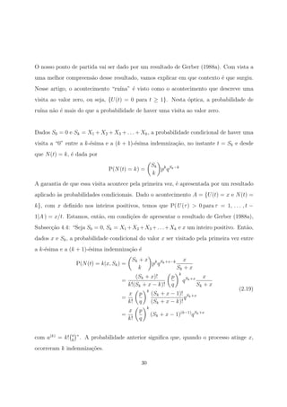 O nosso ponto de partida vai ser dado por um resultado de Gerber (1988a). Com vista a
uma melhor compreens˜ao desse resultado, vamos explicar em que contexto ´e que surgiu.
Nesse artigo, o acontecimento “ru´ına” ´e visto como o acontecimento que descreve uma
visita ao valor zero, ou seja, {U(t) = 0 para t ≥ 1}. Nesta ´optica, a probabilidade de
ru´ına n˜ao ´e mais do que a probabilidade de haver uma visita ao valor zero.
Dados S0 = 0 e Sk = X1 + X2 + X3 + . . . + Xk, a probabilidade condicional de haver uma
visita a “0” entre a k-´esima e a (k + 1)-´esima indemniza¸c˜ao, no instante t = Sk e desde
que N(t) = k, ´e dada por
P(N(t) = k) =
Sk
k
pk
qSk−k
A garantia de que essa visita acontece pela primeira vez, ´e apresentada por um resultado
aplicado `as probabilidades condicionais. Dado o acontecimento A = {U(t) = x e N(t) =
k}, com x deﬁnido nos inteiros positivos, temos que P( U(τ) > 0 para τ = 1, . . . , t −
1|A ) = x/t. Estamos, ent˜ao, em condi¸c˜oes de apresentar o resultado de Gerber (1988a),
Subsec¸c˜ao 4.4: “Seja S0 = 0, Sk = X1 +X2 +X3 +. . .+Xk e x um inteiro positivo. Ent˜ao,
dados x e Sk, a probabilidade condicional do valor x ser visitado pela primeira vez entre
a k-´esima e a (k + 1)-´esima indemniza¸c˜ao ´e
P(N(t) = k|x, Sk) =
Sk + x
k
pk
qSk+x−k x
Sk + x
=
(Sk + x)!
k!(Sk + x − k)!
p
q
k
qSk+x x
Sk + x
=
x
k!
p
q
k
(Sk + x − 1)!
(Sk + x − k)!
qSk+x
=
x
k!
p
q
k
(Sk + x − 1)(k−1)
qSk+x
(2.19)
com a(k)
= k! a
k
”. A probabilidade anterior signiﬁca que, quando o processo atinge x,
ocorreram k indemniza¸c˜oes.
30
 
