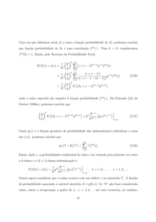 Uma vez que deﬁnimos atr´as f(.) como a fun¸c˜ao probabilidade de Xi, podemos concluir
que fun¸c˜ao probabilidade de Sk ´e uma convolu¸c˜ao f∗k
(.). Para k = 0, consideramos
f∗0
(0) = 1. Ent˜ao, pelo Teorema da Probabilidade Total,
P(N(t) = k|x) =
x
k!
p
q
k ∞
i=0
(i + x − 1)(k−1)
qi+x
f∗k
(i)
=
x
k!
p
q
k ∞
i=0
(i + x − 1)!
(i + x − 1 − (k − 1))!
qi+x
f∗k
(i)
=
x
k!
p
q
k
E (Sk + x − 1)(k−1)
qSk+x
(2.20)
onde o valor esperado diz respeito `a fun¸c˜ao probabilidade f∗k
(.). Da F´ormula (21) de
Gerber (1988a), podemos concluir que
p
q
k
E (Sk + x − 1)(k−1)
qSk+x
= pk dk−1
dzk−1
g(z)k
zx−1
z=q
(2.21)
Como g(z) ´e a fun¸c˜ao geradora de probabilidade das indemniza¸c˜oes individuais e estas
s˜ao i.i.d., podemos concluir que
g(z)k
= E[zSk
] =
∞
i=0
zi
f∗k
(i) (2.22)
Ent˜ao, dado x, a probabilidade condicional do valor x ser visitado pela primeira vez entre
a k-´esima e a (k + 1)-´esima indemniza¸c˜ao ´e
P(N(t) = k|x) =
x
k!
pk dk−1
dzk−1
g(z)k
zx−1
z=q
, k = 1, 2, . . . , x = 1, 2, . . .
Vamos agora considerar que a ru´ına ocorreu com um deﬁcit x no momento T. A fun¸c˜ao
de probabilidade associada `a vari´avel aleat´oria X ´e g(0; x). Se “0” n˜ao fosse considerado
ru´ına, ent˜ao a recupera¸c˜ao a partir de x, x = 1, 2, . . . at´e zero ocorreria, no m´ınimo,
31
 