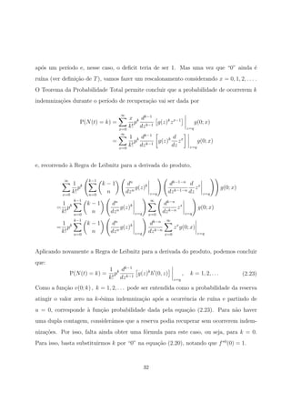 ap´os um per´ıodo e, nesse caso, o deﬁcit teria de ser 1. Mas uma vez que “0” ainda ´e
ru´ına (ver deﬁni¸c˜ao de T), vamos fazer um rescalonamento considerando x = 0, 1, 2, . . . .
O Teorema da Probabilidade Total permite concluir que a probabilidade de ocorrerem k
indemniza¸c˜oes durante o per´ıodo de recupera¸c˜ao vai ser dada por
P(N(t) = k) =
∞
x=0
x
k!
pk dk−1
dzk−1
g(z)k
zx−1
z=q
g(0; x)
=
∞
x=0
1
k!
pk dk−1
dzk−1
g(z)k d
dz
zx
z=q
g(0; x)
e, recorrendo `a Regra de Leibnitz para a derivada do produto,
∞
x=0
1
k!
pk
k−1
n=0
k − 1
n
dn
dzn
g(z)k
z=q
dk−1−n
dzk−1−n
d
dz
zx
z=q
g(0; x)
=
1
k!
pk
k−1
n=0
k − 1
n
dn
dzn
g(z)k
z=q
∞
x=0
dk−n
dzk−n
zx
z=q
g(0; x)
=
1
k!
pk
k−1
n=0
k − 1
n
dn
dzn
g(z)k
z=q
dk−n
dzk−n
∞
x=0
zx
g(0; x)
z=q
Aplicando novamente a Regra de Leibnitz para a derivada do produto, podemos concluir
que:
P(N(t) = k) =
1
k!
pk dk−1
dzk−1
g(z)k
h (0, z)
z=q
, k = 1, 2, . . . (2.23)
Como a fun¸c˜ao v(0; k) , k = 1, 2, . . . pode ser entendida como a probabilidade da reserva
atingir o valor zero na k-´esima indemniza¸c˜ao ap´os a ocorrˆencia de ru´ına e partindo de
u = 0, corresponde `a fun¸c˜ao probabilidade dada pela equa¸c˜ao (2.23). Para n˜ao haver
uma dupla contagem, consider´amos que a reserva podia recuperar sem ocorrerem indem-
niza¸c˜oes. Por isso, falta ainda obter uma f´ormula para este caso, ou seja, para k = 0.
Para isso, basta substituirmos k por “0” na equa¸c˜ao (2.20), notando que f∗0
(0) = 1.
32
 