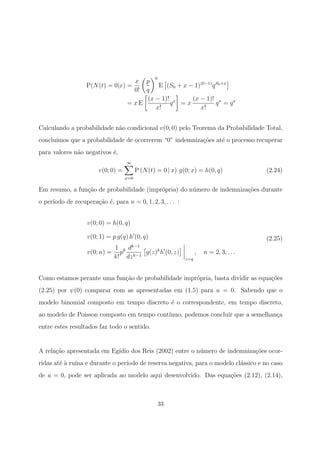 P(N(t) = 0|x) =
x
0!
p
q
0
E (S0 + x − 1)(0−1)
qS0+x
= x E
(x − 1)!
x!
qx
= x
(x − 1)!
x!
qx
= qx
Calculando a probabilidade n˜ao condicional v(0; 0) pelo Teorema da Probabilidade Total,
conclu´ımos que a probabilidade de ocorrerem “0” indemniza¸c˜oes at´e o processo recuperar
para valores n˜ao negativos ´e,
v(0; 0) =
∞
x=0
P (N(t) = 0 | x) g(0; x) = h(0, q) (2.24)
Em resumo, a fun¸c˜ao de probabilidade (impr´opria) do n´umero de indemniza¸c˜oes durante
o per´ıodo de recupera¸c˜ao ´e, para n = 0, 1, 2, 3, . . . :
v(0; 0) = h(0, q)
v(0; 1) = p g(q) h (0, q)
v(0; n) =
1
k!
pk dk−1
dzk−1
g(z)k
h (0, z)
z=q
, n = 2, 3, . . .
(2.25)
Como estamos perante uma fun¸c˜ao de probabilidade impr´opria, basta dividir as equa¸c˜oes
(2.25) por ψ(0) comparar com as apresentadas em (1.5) para u = 0. Sabendo que o
modelo binomial composto em tempo discreto ´e o correspondente, em tempo discreto,
ao modelo de Poisson composto em tempo cont´ınuo, podemos concluir que a semelhan¸ca
entre estes resultados faz todo o sentido.
A rela¸c˜ao apresentada em Eg´ıdio dos Reis (2002) entre o n´umero de indemniza¸c˜oes ocor-
ridas at´e `a ru´ına e durante o per´ıodo de reserva negativa, para o modelo cl´assico e no caso
de u = 0, pode ser aplicada ao modelo aqui desenvolvido. Das equa¸c˜oes (2.12), (2.14),
33
 