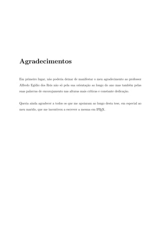 Agradecimentos
Em primeiro lugar, n˜ao poderia deixar de manifestar o meu agradecimento ao professor
Alfredo Eg´ıdio dos Reis n˜ao s´o pela sua orienta¸c˜ao ao longo do ano mas tamb´em pelas
suas palavras de encorajamento nas alturas mais cr´ıticas e constante dedica¸c˜ao.
Queria ainda agradecer a todos os que me apoiaram ao longo desta tese, em especial ao
meu marido, que me incentivou a escrever a mesma em LATEX.
 
