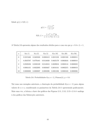 lidade g(z) e h(0, z) :
g(z) =
−1 + eλz
−1 + eλ
h(0, z) =
(−eλ
+ eλz
)p
(−1 + eλ)(−1 + z)
A Tabela 2.6 apresenta alguns dos resultados obtidos para o caso em que p = 0.4 e λ = 1.
u b(u; 1) b(u; 2) b(u; 5) b(u; 10) b(u; 20) b(u; 50)
0 0.5215460 0.0465888 0.0080412 0.0015108 0.0001580 0.0000011
1 0.2025767 0.0776481 0.0134020 0.0025179 0.0002634 0.0000018
2 0.0589456 0.0508169 0.0140318 0.0029016 0.0003144 0.0000022
5 0.0004101 0.0022095 0.0039467 0.0016101 0.0002315 0.0000019
10 0.0000000 0.0000007 0.0000396 0.0001086 0.0000433 0.0000006
Tabela 2.6: Probabilidades b(u; n + 1), Poisson(1), p = 0.4
Tal como nos exemplos anteriores, a ilustra¸c˜ao da probabilidade b(u; n + 1) para alguns
valores de u e n, considerando os parˆametros da Tabela 2.6 ´e apresentada graﬁcamente.
Mais uma vez, a leitura a fazer dos gr´aﬁcos das Figuras 2.11, 2.12, 2.13 e 2.14 ´e an´aloga
`a dos gr´aﬁcos das Subsec¸c˜oes anteriores.
43
 