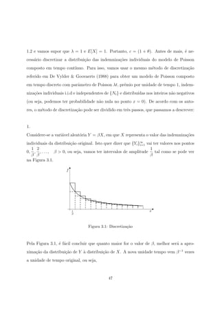 1.2 e vamos supor que λ = 1 e E[X] = 1. Portanto, c = (1 + θ). Antes de mais, ´e ne-
cess´ario discretizar a distribui¸c˜ao das indemniza¸c˜oes individuais do modelo de Poisson
composto em tempo cont´ınuo. Para isso, vamos usar o mesmo m´etodo de discretiza¸c˜ao
referido em De Vylder & Goovaerts (1988) para obter um modelo de Poisson composto
em tempo discreto com parˆametro de Poisson λt, pr´emio por unidade de tempo 1, indem-
niza¸c˜oes individuais i.i.d e independentes de {Nt} e distribu´ıdas nos inteiros n˜ao negativos
(ou seja, podemos ter probabilidade n˜ao nula no ponto x = 0). De acordo com os auto-
res, o m´etodo de discretiza¸c˜ao pode ser dividido em trˆes passos, que passamos a descrever:
1.
Considere-se a vari´avel aleat´oria Y = βX, em que X representa o valor das indemniza¸c˜oes
individuais da distribui¸c˜ao original. Isto quer dizer que {Yi}∞
i=1 vai ter valores nos pontos
0,
1
β
,
2
β
, . . . , β > 0, ou seja, vamos ter intervalos de amplitude
1
β
tal como se pode ver
na Figura 3.1.
f
x1
β
Figura 3.1: Discretiza¸c˜ao
Pela Figura 3.1, ´e f´acil concluir que quanto maior for o valor de β, melhor ser´a a apro-
xima¸c˜ao da distribui¸c˜ao de Y `a distribui¸c˜ao de X. A nova unidade tempo vem β−1
vezes
a unidade de tempo original, ou seja,
47
 