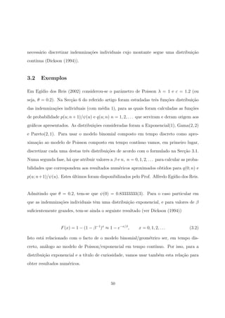 necess´ario discretizar indemniza¸c˜oes individuais cujo montante segue uma distribui¸c˜ao
cont´ınua (Dickson (1994)).
3.2 Exemplos
Em Eg´ıdio dos Reis (2002) considerou-se o parˆametro de Poisson λ = 1 e c = 1.2 (ou
seja, θ = 0.2). Na Sec¸c˜ao 6 do referido artigo foram estudadas trˆes fun¸c˜oes distribui¸c˜ao
das indemniza¸c˜oes individuais (com m´edia 1), para as quais foram calculadas as fun¸c˜oes
de probabilidade p(u; n + 1)/ψ(u) e q(u; n) n = 1, 2, . . . que serviram e deram origem aos
gr´aﬁcos apresentados. As distribui¸c˜oes consideradas foram a Exponencial(1), Gama(2, 2)
e Pareto(2, 1). Para usar o modelo binomial composto em tempo discreto como apro-
xima¸c˜ao ao modelo de Poisson composto em tempo cont´ınuo vamos, em primeiro lugar,
discretizar cada uma destas trˆes distribui¸c˜oes de acordo com o formulado na Sec¸c˜ao 3.1.
Numa segunda fase, h´a que atribuir valores a β e n, n = 0, 1, 2, . . . para calcular as proba-
bilidades que correspondem aos resultados num´ericos aproximados obtidos para q(0; n) e
p(u; n+1)/ψ(u). Estes ´ultimos foram disponibilizados pelo Prof. Alfredo Eg´ıdio dos Reis.
Admitindo que θ = 0.2, tem-se que ψ(0) = 0.83333333(3). Para o caso particular em
que as indemniza¸c˜oes individuais tˆem uma distribui¸c˜ao exponencial, e para valores de β
suﬁcientemente grandes, tem-se ainda o seguinte resultado (ver Dickson (1994))
F(x) = 1 − (1 − β−1
)x
≈ 1 − e−x/β
, x = 0, 1, 2, . . . (3.2)
Isto est´a relacionado com o facto de o modelo binomial/geom´etrico ser, em tempo dis-
creto, an´alogo ao modelo de Poisson/exponencial em tempo cont´ınuo. Por isso, para a
distribui¸c˜ao exponencial e a t´ıtulo de curiosidade, vamos usar tamb´em esta rela¸c˜ao para
obter resultados num´ericos.
50
 